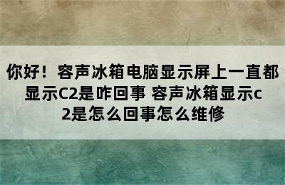 你好！容声冰箱电脑显示屏上一直都显示C2是咋回事 容声冰箱显示c2是怎么回事怎么维修